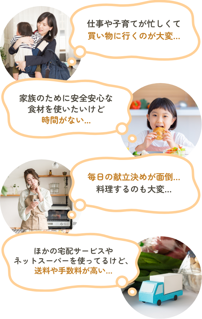 仕事や子育てが忙しくて買い物に行くのが大変…　家族のために安全安心な食材を使いたいけど時間がない…　毎日の献立決めが面倒…料理するのも大変…　他の宅配サービスやネットスーパーを使ってるけど、送料や手数料が高い…