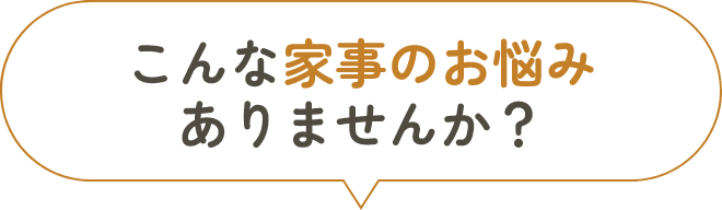 こんな家事のお悩みありませんか？
